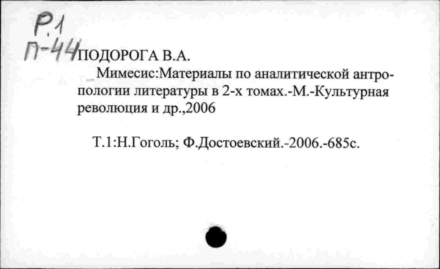 ﻿П ^ПОДОРОГА В.А.
Мимесис:Материалы по аналитической антропологии литературы в 2-х томах.-М.-Культурная революция и др.,2006
Т.1 :Н.Гоголь; Ф.Достоевский.-2006.-685с.